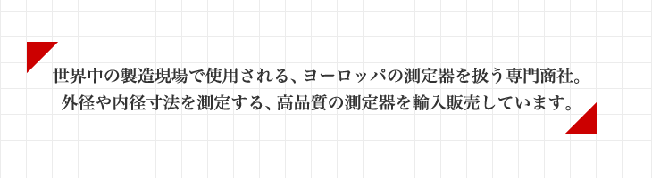 世界中の製造現場で使用される、ヨーロッパの測定器を扱う専門商社。 外径や内径寸法を測定する、高品質の測定器を輸入販売しています。